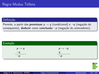Regra Modus Tollens
Deﬁnição
Permite, a partir das premissas p → q (condicional) e ¬q (negação do
consequente), deduzir como conclusão ¬p (negação do antecedente).
Exemplo
p → q
¬q
¬p
p → ¬q
q
¬p
Diego S. C. Nascimento (IFRN) Lógica Computacional Apresentação 83 / 101
 