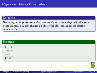 Regra do Dilema Construtivo
Deﬁnição
Nesta regra, as premissas são duas condicionais e a disjunção dos seus
antecedentes, e a conclusão é a disjunção dos consequentes destas
condicionais.
Exemplo
p → q
r → s
p ∨ r
q ∨ s
Diego S. C. Nascimento (IFRN) Lógica Computacional Apresentação 86 / 101
 