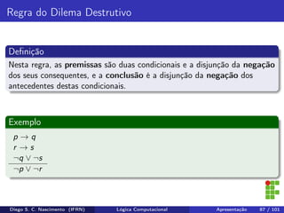 Regra do Dilema Destrutivo
Deﬁnição
Nesta regra, as premissas são duas condicionais e a disjunção da negação
dos seus consequentes, e a conclusão é a disjunção da negação dos
antecedentes destas condicionais.
Exemplo
p → q
r → s
¬q ∨ ¬s
¬p ∨ ¬r
Diego S. C. Nascimento (IFRN) Lógica Computacional Apresentação 87 / 101
 