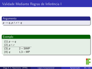 Validade Mediante Regras de Inferência I
Argumento
p → q, p ∧ r q
Exemplo
(1) p → q
(2) p ∧ r
(3) p 2 – SIMP
(4) q 1,3 – MP
Diego S. C. Nascimento (IFRN) Lógica Computacional Apresentação 88 / 101
 
