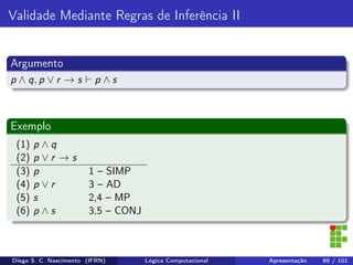 Validade Mediante Regras de Inferência II
Argumento
p ∧ q, p ∨ r → s p ∧ s
Exemplo
(1) p ∧ q
(2) p ∨ r → s
(3) p 1 – SIMP
(4) p ∨ r 3 – AD
(5) s 2,4 – MP
(6) p ∧ s 3,5 – CONJ
Diego S. C. Nascimento (IFRN) Lógica Computacional Apresentação 89 / 101
 