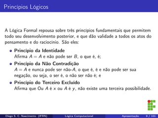 Princípios Lógicos
A Lógica Formal repousa sobre três princípios fundamentais que permitem
todo seu desenvolvimento posterior, e que dão validade a todos os atos do
pensamento e do raciocínio. São eles:
Princípio da Identidade
Aﬁrma A = A e não pode ser B, o que é, é;
Princípio da Não Contradição
A = A e nunca pode ser não-A, o que é, é e não pode ser sua
negação, ou seja, o ser é, o não ser não é; e
Princípio do Terceiro Excluído
Aﬁrma que Ou A é x ou A é y, não existe uma terceira possibilidade.
Diego S. C. Nascimento (IFRN) Lógica Computacional Apresentação 9 / 101
 