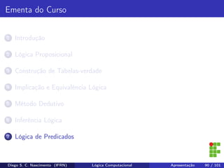 Ementa do Curso
1 Introdução
2 Lógica Proposicional
3 Construção de Tabelas-verdade
4 Implicação e Equivalência Lógica
5 Método Dedutivo
6 Inferência Lógica
7 Lógica de Predicados
Diego S. C. Nascimento (IFRN) Lógica Computacional Apresentação 90 / 101
 