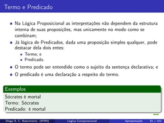 Termo e Predicado
Na Lógica Proposicional as interpretações não dependem da estrutura
interna de suas proposições, mas unicamente no modo como se
combinam;
Já lógica de Predicados, dada uma proposição simples qualquer, pode
destacar dela dois entes:
Termo; e
Predicado.
O termo pode ser entendido como o sujeito da sentença declarativa; e
O predicado é uma declaração a respeito do termo.
Exemplos
Sócrates é mortal
Termo: Sócrates
Predicado: é mortal
Diego S. C. Nascimento (IFRN) Lógica Computacional Apresentação 91 / 101
 