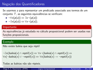 Negação dos Quantiﬁcadores
Se usarmos a para representar um predicado associado aos termos de um
conjunto T, as seguintes equivalências se veriﬁcam:
¬∀x(p(a)) ⇔ ∃x¬(p(a))
¬∃x(p(a)) ⇔ ∀x¬(p(a)).
Importante
As equivalências já estudada no cálculo proposicional podem ser usadas nas
funções proposicionais.
Exemplo
Não existe baleia que seja réptil
¬∃x(baleia(x) ∧ reptil(x)) ⇔ ∀x¬(baleia(x) ∧ reptil(x)) ⇔
∀x(¬baleia(x) ∨ ¬reptil(x)) ⇔ ∀x(baleia(x) → ¬reptil(x))
Todas as baleias não são répteis.
Diego S. C. Nascimento (IFRN) Lógica Computacional Apresentação 94 / 101
 