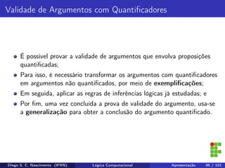 Validade de Argumentos com Quantiﬁcadores
É possível provar a validade de argumentos que envolva proposições
quantiﬁcadas;
Para isso, é necessário transformar os argumentos com quantiﬁcadores
em argumentos não quantiﬁcados, por meio de exempliﬁcações;
Em seguida, aplicar as regras de inferências lógicas já estudadas; e
Por ﬁm, uma vez concluída a prova de validade do argumento, usa-se
a generalização para obter a conclusão do argumento quantiﬁcado.
Diego S. C. Nascimento (IFRN) Lógica Computacional Apresentação 95 / 101
 