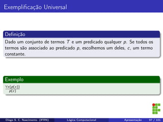 Exempliﬁcação Universal
Deﬁnição
Dado um conjunto de termos T e um predicado qualquer p. Se todos os
termos são associado ao predicado p, escolhemos um deles, c, um termo
constante.
Exemplo
∀x(p(x))
p(c)
Diego S. C. Nascimento (IFRN) Lógica Computacional Apresentação 97 / 101
 