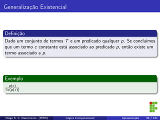 Generalização Existencial
Deﬁnição
Dado um conjunto de termos T e um predicado qualquer p. Se concluímos
que um termo c constante está associado ao predicado p, então existe um
termo associado a p.
Exemplo
p(c)
∃x(p(x))
Diego S. C. Nascimento (IFRN) Lógica Computacional Apresentação 98 / 101
 