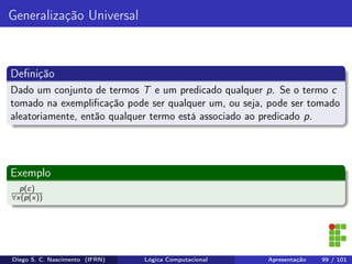 Generalização Universal
Deﬁnição
Dado um conjunto de termos T e um predicado qualquer p. Se o termo c
tomado na exempliﬁcação pode ser qualquer um, ou seja, pode ser tomado
aleatoriamente, então qualquer termo está associado ao predicado p.
Exemplo
p(c)
∀x(p(x))
Diego S. C. Nascimento (IFRN) Lógica Computacional Apresentação 99 / 101
 
