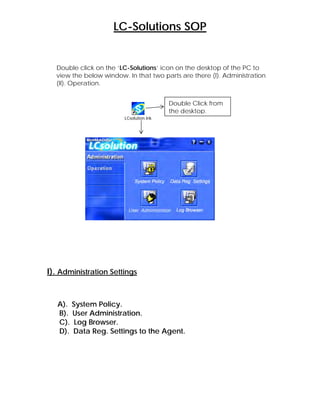 LC-Solutions SOP
Double click on the ‘LC-Solutions’ icon on the desktop of the PC to
view the below window. In that two parts are there (I). Administration
(II). Operation.
LCsolution.lnk
I). Administration Settings
A). System Policy.
B). User Administration.
C). Log Browser.
D). Data Reg. Settings to the Agent.
Double Click from
the desktop.
 
