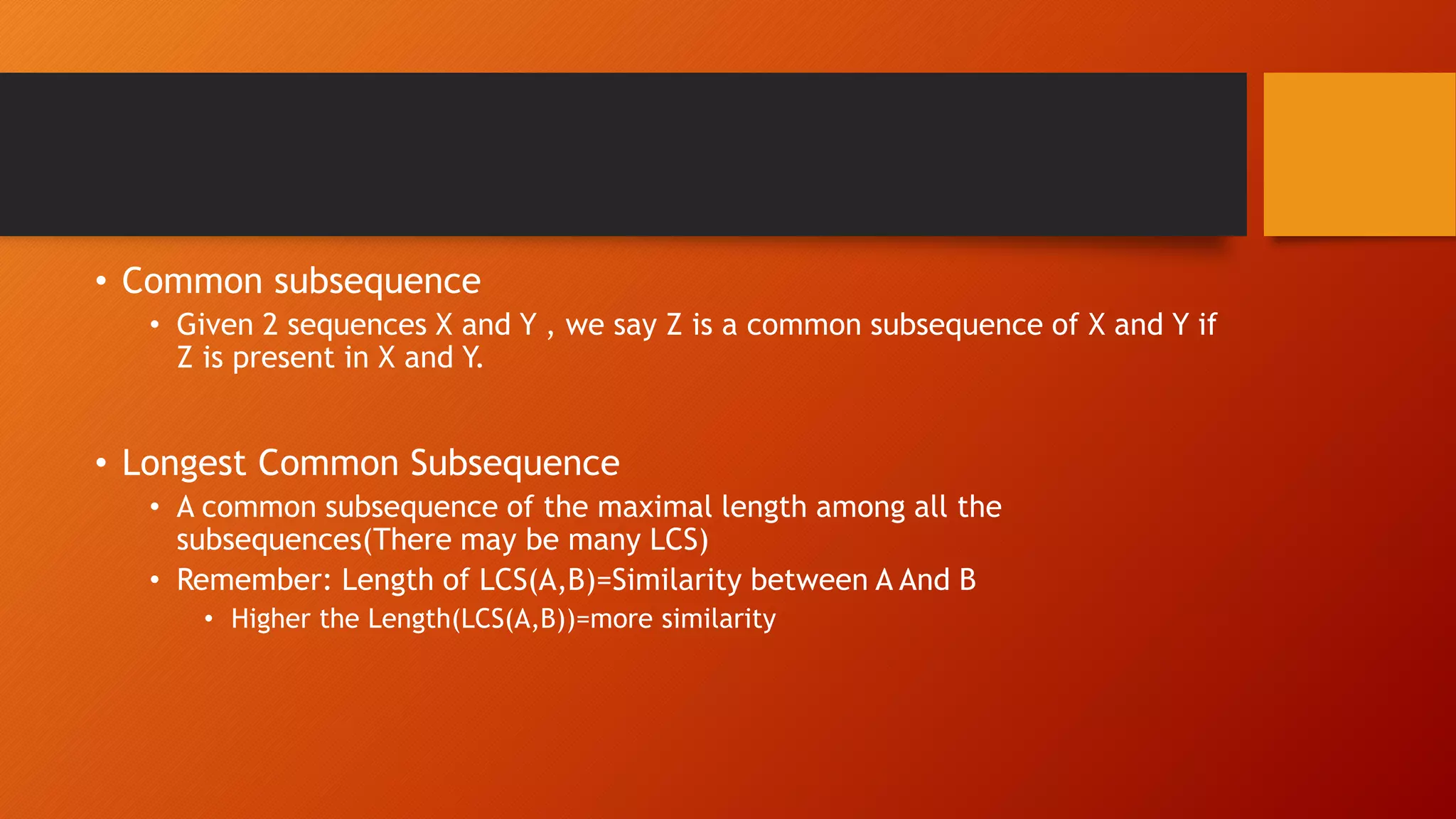 • Common subsequence
• Given 2 sequences X and Y , we say Z is a common subsequence of X and Y if
Z is present in X and Y.
• Longest Common Subsequence
• A common subsequence of the maximal length among all the
subsequences(There may be many LCS)
• Remember: Length of LCS(A,B)=Similarity between A And B
• Higher the Length(LCS(A,B))=more similarity
 