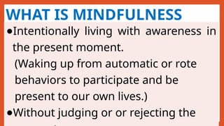 WHAT IS MINDFULNESS
●Intentionally living with awareness in
the present moment.
(Waking up from automatic or rote
behaviors to participate and be
present to our own lives.)
●Without judging or or rejecting the
 