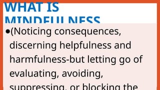 WHAT IS
MINDFULNESS
●(Noticing consequences,
discerning helpfulness and
harmfulness-but letting go of
evaluating, avoiding,
 