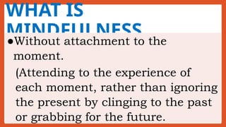 WHAT IS
MINDFULNESS
●Without attachment to the
moment.
(Attending to the experience of
each moment, rather than ignoring
the present by clinging to the past
or grabbing for the future.
 