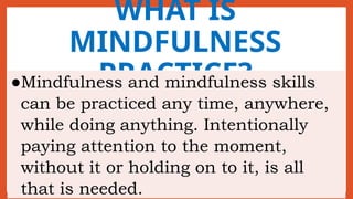WHAT IS
MINDFULNESS
PRACTICE?
●Mindfulness and mindfulness skills
can be practiced any time, anywhere,
while doing anything. Intentionally
paying attention to the moment,
without it or holding on to it, is all
that is needed.
 