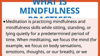 WHAT IS
MINDFULNESS
PRACTICE?
●Meditation is practicing mindfulness and
mindfulness skills while sitting, standing, or
lying quietly for a predetermined period of
time. When meditating, we focus the mind (for
example, we focus on body sensations,
emotions, thoughts, or our breath), or we
 