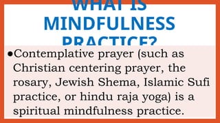 WHAT IS
MINDFULNESS
PRACTICE?
●Contemplative prayer (such as
Christian centering prayer, the
rosary, Jewish Shema, Islamic Sufi
practice, or hindu raja yoga) is a
spiritual mindfulness practice.
 