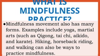 WHAT IS
MINDFULNESS
PRACTICE?
●Mindfulness movement also has many
forms. Examples include yoga, martial
arts (such as Qigong, tai chi, aikido,
and karate). Hiking, horseback riding,
and walking can also be ways to
practice mindfulness.
 