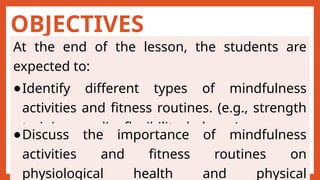 OBJECTIVES
At the end of the lesson, the students are
expected to:
●Identify different types of mindfulness
activities and fitness routines. (e.g., strength
training, cardio, flexibility, balance)
●Discuss the importance of mindfulness
activities and fitness routines on
physiological health and physical
 