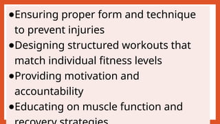 ●Ensuring proper form and technique
to prevent injuries
●Designing structured workouts that
match individual fitness levels
●Providing motivation and
accountability
●Educating on muscle function and
 