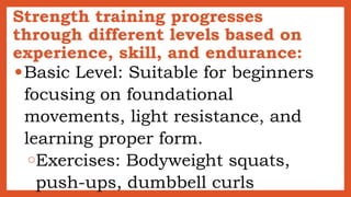 Strength training progresses
through different levels based on
experience, skill, and endurance:
●Basic Level: Suitable for beginners
focusing on foundational
movements, light resistance, and
learning proper form.
○Exercises: Bodyweight squats,
push-ups, dumbbell curls
 