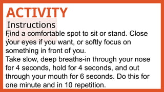 ACTIVITY
Instructions
:
Find a comfortable spot to sit or stand. Close
your eyes if you want, or softly focus on
something in front of you.
Take slow, deep breaths-in through your nose
for 4 seconds, hold for 4 seconds, and out
through your mouth for 6 seconds. Do this for
one minute and in 10 repetition.
 