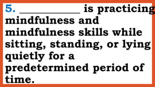 5. ___________ is practicing
mindfulness and
mindfulness skills while
sitting, standing, or lying
quietly for a
predetermined period of
time.
 