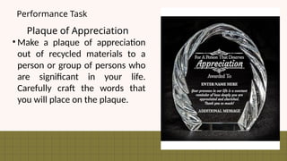 Plaque of Appreciation
• Make a plaque of appreciation
out of recycled materials to a
person or group of persons who
are significant in your life.
Carefully craft the words that
you will place on the plaque.
Performance Task
 