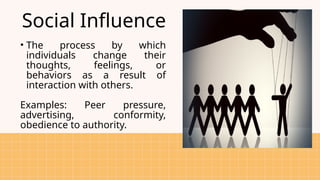Social Influence
• The process by which
individuals change their
thoughts, feelings, or
behaviors as a result of
interaction with others.
Examples: Peer pressure,
advertising, conformity,
obedience to authority.
 
