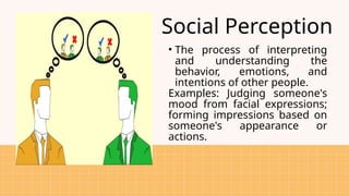 Social Perception
• The process of interpreting
and understanding the
behavior, emotions, and
intentions of other people.
Examples: Judging someone's
mood from facial expressions;
forming impressions based on
someone's appearance or
actions.
 