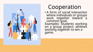 Cooperation
• A form of social interaction
where individuals or groups
work together toward a
common goal.
Examples: Students working
on a group project; athletes
working together to win a
game.
 