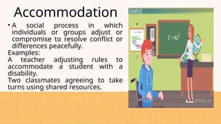 Accommodation
• A social process in which
individuals or groups adjust or
compromise to resolve conflict or
differences peacefully.
Examples:
A teacher adjusting rules to
accommodate a student with a
disability.
Two classmates agreeing to take
turns using shared resources.
 