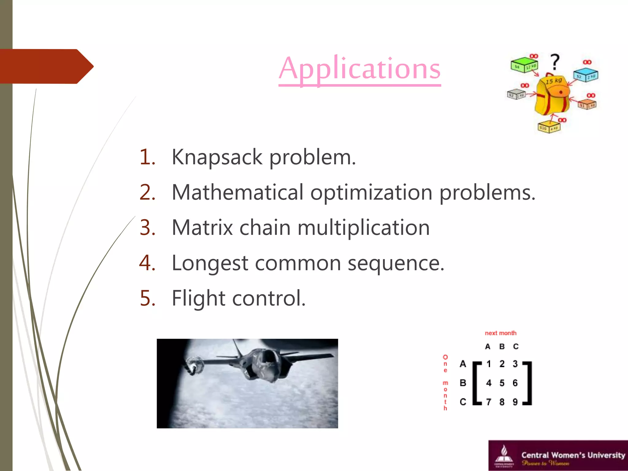 Applications
1. Knapsack problem.
2. Mathematical optimization problems.
3. Matrix chain multiplication
4. Longest common sequence.
5. Flight control.
 