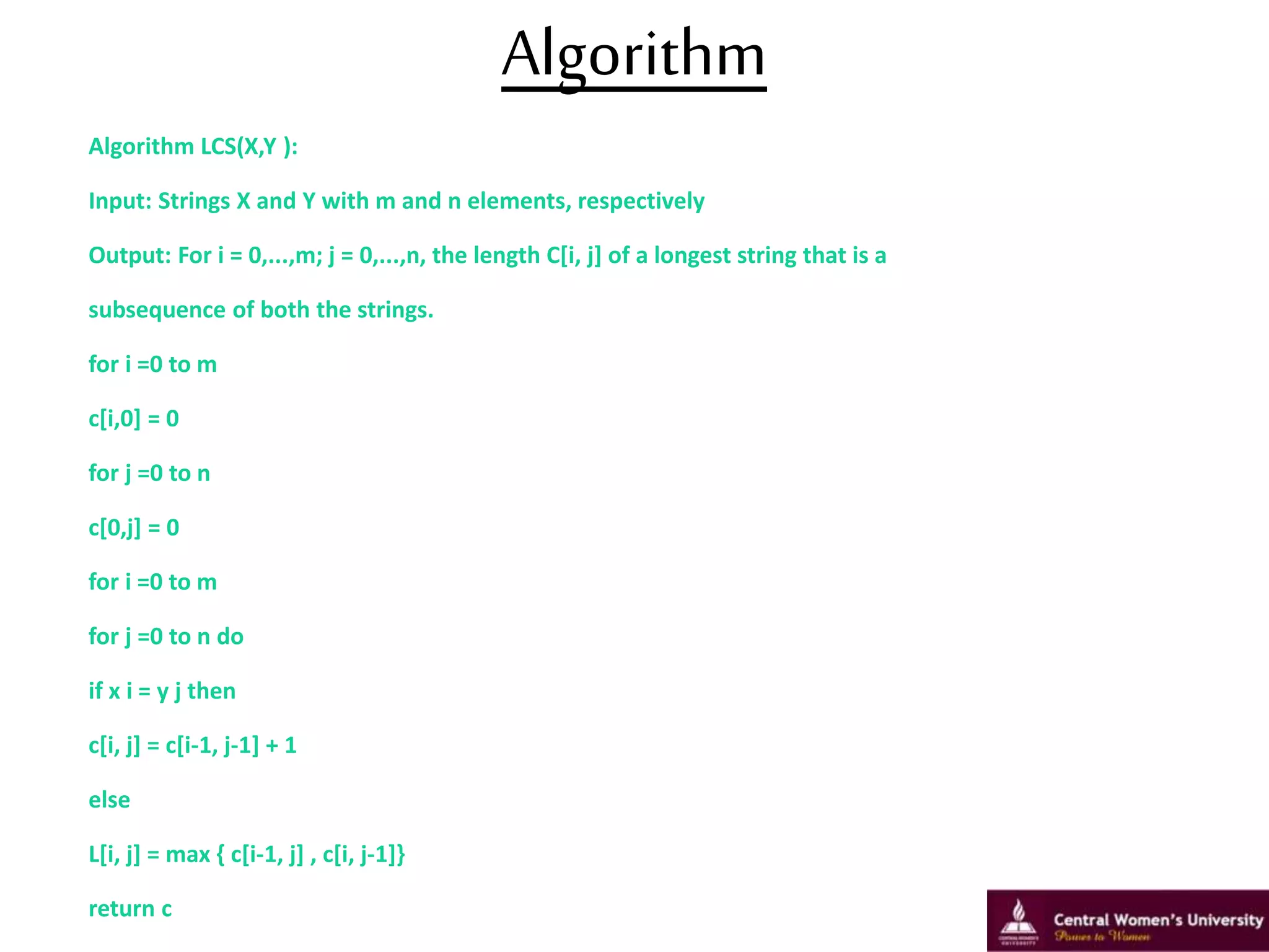 Algorithm
Algorithm LCS(X,Y ):
Input: Strings X and Y with m and n elements, respectively
Output: For i = 0,...,m; j = 0,...,n, the length C[i, j] of a longest string that is a
subsequence of both the strings.
for i =0 to m
c[i,0] = 0
for j =0 to n
c[0,j] = 0
for i =0 to m
for j =0 to n do
if x i = y j then
c[i, j] = c[i-1, j-1] + 1
else
L[i, j] = max { c[i-1, j] , c[i, j-1]}
return c
6
 