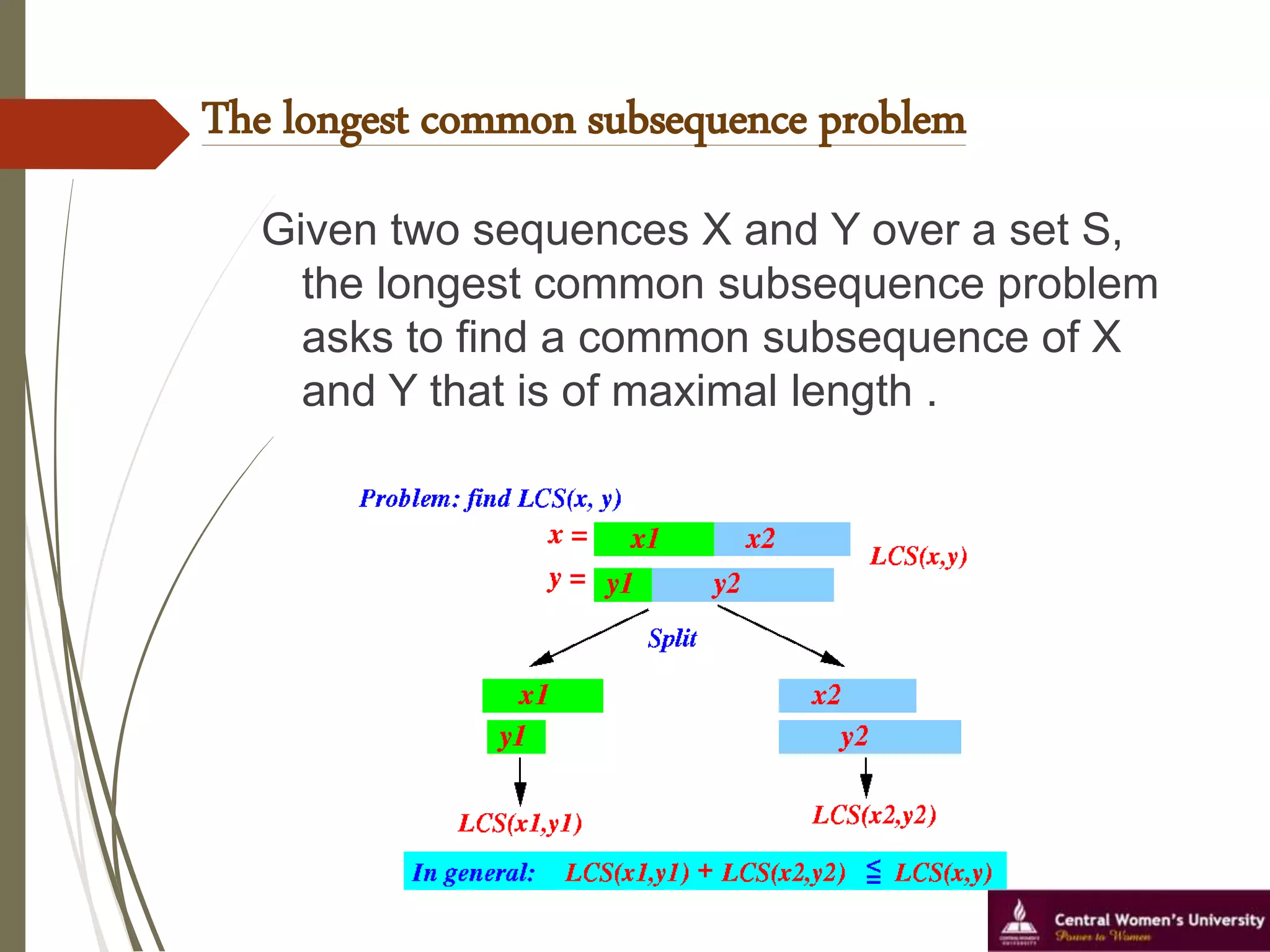 The longest common subsequence problem
Given two sequences X and Y over a set S,
the longest common subsequence problem
asks to find a common subsequence of X
and Y that is of maximal length .
 