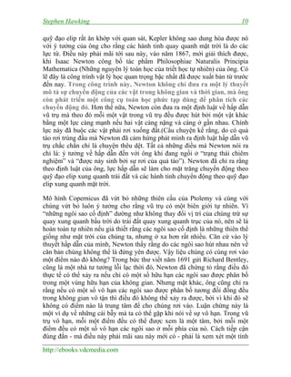 Stephen Hawking

10

quỹ đạo elip rất ăn khớp với quan sát, Kepler không sao dung hòa được nó
với ý tưởng của ông cho rằng các hành tinh quay quanh mặt trời là do các
lực từ. Điều này phải mãi tới sau này, vào năm 1867, mới giải thích được,
khi Isaac Newton công bố tác phẩm Philosophiae Naturalis Principia
Mathematica (Những nguyên lý toán học của triết học tự nhiên) của ông. Có
lẽ đây là công trình vật lý học quan trọng bậc nhất đã được xuất bản từ trước
đến nay. Trong công trình này, Newton không chỉ đưa ra một lý thuyết
mô tả sự chuyển động của các vật trong không gian và thời gian, mà ông
còn phát triển một công cụ toán học phức tạp dùng để phân tích các
chuyển động đó. Hơn thế nữa, Newton còn đưa ra một định luật về hấp dẫn
vũ trụ mà theo đó mỗi một vật trong vũ trụ đều được hút bởi một vật khác
bằng một lực càng mạnh nếu hai vật càng nặng và càng ở gần nhau. Chính
lực này đã buộc các vật phải rơi xuống đất.(Câu chuyện kể rằng, do có quả
táo rơi trúng đầu mà Newton đã cảm hứng phát minh ra định luật hấp dẫn vũ
trụ chắc chắn chỉ là chuyện thêu dệt. Tất cả những điều mà Newton nói ra
chỉ là: ý tưởng về hấp dẫn đến với ông khi đang ngồi ở “trạng thái chiêm
nghiệm” và “được nảy sinh bởi sự rơi của quả táo”). Newton đã chỉ ra rằng
theo định luật của ông, lực hấp dẫn sẽ làm cho mặt trăng chuyển động theo
quỹ đạo elip xung quanh trái đất và các hành tinh chuyển động theo quỹ đạo
elip xung quanh mặt trời.
Mô hình Copernicus đã vứt bỏ những thiên cầu của Ptolemy và cùng với
chúng vứt bỏ luôn ý tưởng cho rằng vũ trụ có một biên giới tự nhiên. Vì
“những ngôi sao cố định” dường như không thay đổi vị trí của chúng trừ sự
quay xung quanh bầu trời do trái đất quay xung quanh trục của nó, nên sẽ là
hoàn toàn tự nhiên nếu giả thiết rằng các ngôi sao cố định là những thiên thể
giống như mặt trời của chúng ta, nhưng ở xa hơn rất nhiều. Căn cứ vào lý
thuyết hấp dẫn của mình, Newton thấy rằng do các ngôi sao hút nhau nên về
căn bản chúng không thể là đứng yên được. Vậy liệu chúng có cùng rơi vào
một điểm nào đó không? Trong bức thư viết năm 1691 gửi Richard Bentley,
cũng là một nhà tư tưởng lỗi lạc thời đó, Newton đã chứng tỏ rằng điều đó
thực tế có thể xảy ra nếu chỉ có một số hữu hạn các ngôi sao được phân bố
trong một vùng hữu hạn của không gian. Nhưng mặt khác, ông cũng chỉ ra
rằng nếu có một số vô hạn các ngôi sao được phân bố tương đối đồng đều
trong không gian vô tận thì điều đó không thể xảy ra được, bởi vì khi đó sẽ
không có điểm nào là trung tâm để cho chúng rơi vào. Luận chứng này là
một ví dụ về những cái bẫy mà ta có thể gặp khi nói về sự vô hạn. Trong vũ
trụ vô hạn, mỗi một điểm đều có thể được xem là một tâm, bởi mỗi một
điểm đều có một số vô hạn các ngôi sao ở mỗi phía của nó. Cách tiếp cận
đúng đắn - mà điều này phải mãi sau này mới có - phải là xem xét một tình
http://ebooks.vdcmedia.com

 