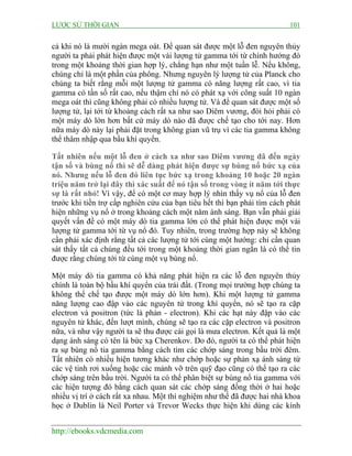 LƯỢC SỬ THỜI GIAN

101

cả khi nó là mười ngàn mega oát. Để quan sát được một lỗ đen nguyên thủy
người ta phải phát hiện được một vài lượng tử gamma tới từ chính hướng đó
trong một khoảng thời gian hợp lý, chẳng hạn như một tuần lễ. Nếu không,
chúng chỉ là một phần của phông. Nhưng nguyên lý lượng tử của Planck cho
chúng ta biết rằng mỗi một lượng tử gamma có năng lượng rất cao, vì tia
gamma có tần số rất cao, nếu thậm chí nó có phát xạ với công suất 10 ngàn
mega oát thì cũng không phải có nhiều lượng tử. Và để quan sát được một số
lượng tử, lại tới từ khoảng cách rất xa như sao Diêm vương, đòi hỏi phải có
một máy dò lớn hơn bất cứ máy dò nào đã được chế tạo cho tới nay. Hơn
nữa máy dò này lại phải đặt trong không gian vũ trụ vì các tia gamma không
thể thâm nhập qua bầu khí quyển.
Tất nhiên nếu một lỗ đen ở cách xa như sao Diêm vương đã đến ngày
tận số và bùng nổ thì sẽ dễ dàng phát hiện được sự bùng nổ bức xạ của
nó. Nhưng nếu lỗ đen đó liên tục bức xạ trong khoảng 10 hoặc 20 ngàn
triệu năm trở lại đây thì xác suất để nó tận số trong vòng ít năm tới thực
sự là rất nhỏ! Vì vậy, để có một cơ may hợp lý nhìn thấy vụ nổ của lỗ đen
trước khi tiền trợ cấp nghiên cứu của bạn tiêu hết thì bạn phải tìm cách phát
hiện những vụ nổ ở trong khoảng cách một năm ánh sáng. Bạn vẫn phải giải
quyết vấn đề có một máy dò tia gamma lớn có thể phát hiện được một vài
lượng tử gamma tới từ vụ nổ đó. Tuy nhiên, trong trường hợp này sẽ không
cần phải xác định rằng tất cả các lượng tử tới cùng một hướng: chỉ cần quan
sát thấy tất cả chúng đều tới trong một khoảng thời gian ngắn là có thể tin
được rằng chúng tới từ cùng một vụ bùng nổ.
Một máy dò tia gamma có khả năng phát hiện ra các lỗ đen nguyên thủy
chính là toàn bộ bầu khí quyển của trái đất. (Trong mọi trường hợp chúng ta
không thể chế tạo được một máy dò lớn hơn). Khi một lượng tử gamma
năng lượng cao đập vào các nguyên tử trong khí quyển, nó sẽ tạo ra cặp
electron và positron (tức là phản - electron). Khi các hạt này đập vào các
nguyên tử khác, đến lượt mình, chúng sẽ tạo ra các cặp electron và positron
nữa, và như vậy người ta sẽ thu được cái gọi là mưa electron. Kết quả là một
dạng ánh sáng có tên là bức xạ Cherenkov. Do đó, người ta có thể phát hiện
ra sự bùng nổ tia gamma bằng cách tìm các chớp sáng trong bầu trời đêm.
Tất nhiên có nhiều hiện tương khác như chớp hoặc sự phản xạ ánh sáng từ
các vệ tinh rơi xuống hoặc các mảnh vỡ trên quỹ đạo cũng có thể tạo ra các
chớp sáng trên bầu trời. Người ta có thể phân biệt sự bùng nổ tia gamma với
các hiện tượng đó bằng cách quan sát các chớp sáng đồng thời ở hai hoặc
nhiều vị trí ở cách rất xa nhau. Một thí nghiệm như thế đã được hai nhà khoa
học ở Dublin là Neil Porter và Trevor Wecks thực hiện khi dùng các kính
http://ebooks.vdcmedia.com

 