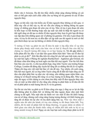 Stephen Hawking

102

thiên văn ở Arizona. Họ đã tìm thấy nhiều chớp sáng nhưng không có cái
nào có thể gán một cách chắc chắn cho sự bùng nổ tia gamma từ các lỗ đen
nguyên thủy.
Ngay cả khi nếu việc tìm kiếm các lỗ đen nguyên thủy không có kết quả, vì
điều này vẫn có thể xảy ra, thì nó vẫn cho chúng ta những thông tin quan
trọng về những giai đoạn rất sớm của vũ trụ. Nếu vũ trụ ở giai đoạn rất sớm
là hỗn loạn và bất thường hoặc nếu áp suất vật chất là thấp thì người ta có
thể nghĩ rằng nó đã tạo ra nhiều lỗ đen nguyên thủy hơn là giới hạn đã được
xác lập dựa trên những quan sát về phông tia gamma. Chỉ nếu ở giai đoạn rất
sớm, vũ trụ là rất trơn tru và đều đặn với áp suất cao thì người ta mới có thể
giải thích được tại sao lại không có nhiều lỗ đen nguyên thủy.
Ý tưởng về bức xạ phát từ các lỗ đen là một ví dụ đầu tiên về sự tiên
đoán phụ thuộc một cách căn bản vào cả hai lý thuyết lớn của thế kỷ
chúng ta: thuyết tương đối rộng và cơ học lượng tử. Nó đã gặp nhiều ý
kiến phản đối lúc đầu vì nó đảo lộn quan điểm hiện thời “làm sao lỗ đen lại
phát ra cái gì đó?”. Khi lần đầu tiên tôi công bố các kết quả tính toán của tôi
tại một hội nghị ở Phòng thì nghiệm Rurtherford - Appleton gần Oxford, tôi
đã được chào đón bằng sự hoài nghi của hầu hết mọi người. Vào lúc kết thúc
bản báo cáo của tôi, vị chủ tọa phiên họp, ông John Taylor của trường Kings
College, London đã đứng dậy tuyên bố rằng tất cả những thứ đó là vô nghĩa.
Thậm chí ông còn viết một bài báo về vấn đề này. Tuy nhiên, rồi cuối cùng,
hầu hết mọi người, kể cả ông John Taylo cũng đã đi đến kết luận rằng các lỗ
đen cần phải phát bức xạ như các vật nóng, nếu những quan niệm khác của
chúng ta về thuyết tương đối rộng và cơ học lượng tử là đúng đắn. Như vậy,
mặc dù ngay cả khi chúng ta còn chưa tìm thấy một lỗ đen nguyên thủy nào
vẫn có một sự khá nhất trí cho rằng nếu chúng ta phát hiện ra lỗ đen đó thì
nó sẽ phải phát ra một lượng lớn tia X và tia gamma.
Sự tồn tại của bức xạ phát ra từ lỗ đen cũng còn ngụ ý rằng sự co lại do hấp
dẫn không phải là chấm hết và không thể đảo ngược được như một thời
chúng ta đã nghĩ. Nếu một nhà du hành rơi vào một lỗ đen thì khối lượng
của nó sẽ tăng, nhưng cuối cùng năng lượng tương đương với khối lượng gia
tăng đó sẽ được trả lại cho vũ trụ dưới dạng bức xạ. Như vậy theo một ý
nghĩa nào đó nhà du hành vũ trụ của chúng ta đã được luân hồi. Tuy
nhiên, đó là một số phận bất tử đáng thương, và quan niệm cá nhân về
thời gian của nhà du hành chắc cũng sẽ chấm hết khi anh ta bị xé ra
từng mảnh trong lỗ đen! Ngay cả các loại hạt cuối cùng được phát ra từ lỗ
http://ebooks.vdcmedia.com

 