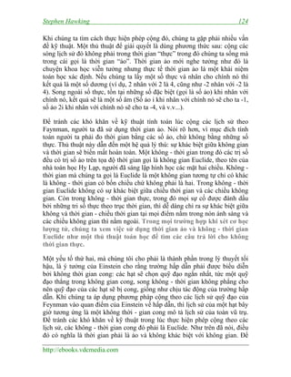 Stephen Hawking

124

Khi chúng ta tìm cách thực hiện phép cộng đó, chúng ta gặp phải nhiều vấn
đề kỹ thuật. Một thủ thuật để giải quyết là dùng phương thức sau: cộng các
sóng lịch sử đó không phải trong thời gian “thực” trong đó chúng ta sống mà
trong cái gọi là thời gian “ảo”. Thời gian ảo mới nghe tưởng như đó là
chuyện khoa học viễn tưởng nhưng thực tế thời gian ảo là một khái niệm
toán học xác định. Nếu chúng ta lấy một số thực và nhân cho chính nó thì
kết quả là một số dương (ví dụ, 2 nhân với 2 là 4, cũng như -2 nhân với -2 là
4). Song ngoài số thực, tồn tại những số đặc biệt (gọi là số ảo) khi nhân với
chính nó, kết quả sẽ là một số âm (Số ảo i khi nhân với chính nó sẽ cho ta -1,
số ảo 2i khi nhân với chính nó sẽ cho ta -4, và v.v...).
Để tránh các khó khăn về kỹ thuật tính toán lúc cộng các lịch sử theo
Faynman, người ta đã sử dụng thời gian ảo. Nói rõ hơn, vì mục đích tính
toán người ta phải đo thời gian bằng các số ảo, chứ không bằng những số
thực. Thủ thuật này dẫn đến một hệ quả lý thú: sự khác biệt giữa không gian
và thời gian sẽ biến mất hoàn toàn. Một không - thời gian trong đó các trị số
đều có trị số ảo trên tọa độ thời gian gọi là không gian Euclide, theo tên của
nhà toán học Hy Lạp, người đã sáng lập hình học các mặt hai chiều. Không thời gian mà chúng ta gọi là Euclide là một không gian tương tự chỉ có khác
là không - thời gian có bốn chiều chứ không phải là hai. Trong không - thời
gian Euclide không có sự khác biệt giữa chiều thời gian và các chiều không
gian. Còn trong không - thời gian thực, trong đó mọi sự cố được đánh dấu
bởi những tri số thực theo trục thời gian, thì dễ dàng chỉ ra sự khác biệt giữa
không và thời gian - chiều thời gian tại mọi điểm nằm trong nón ánh sáng và
các chiều không gian thì nằm ngoài. Trong mọi trường hợp khi xét cơ học
lượng tử, chúng ta xem việc sử dụng thời gian ảo và không - thời gian
Euclide như một thủ thuật toán học để tìm các câu trả lời cho không
thời gian thực.
Một yếu tố thứ hai, mà chúng tôi cho phải là thành phần trong lý thuyết tối
hậu, là ý tưởng của Einstein cho rằng trường hấp dẫn phải được biểu diễn
bởi không thời gian cong: các hạt sẽ chọn quỹ đạo ngắn nhất, tức một quỹ
đạo thẳng trong không gian cong, song không - thời gian không phẳng cho
nên quỹ đạo của các hạt sẽ bị cong, giống như chịu tác động của trường hấp
dẫn. Khi chúng ta áp dụng phương pháp cộng theo các lịch sử quỹ đạo của
Feynman vào quan điểm của Einstein về hấp dẫn, thì lịch sử của một hạt bây
giờ tương ứng là một không thời - gian cong mô tả lịch sử của toàn vũ trụ.
Để tránh các khó khăn về kỹ thuật trong lúc thực hiện phép cộng theo các
lịch sử, các không - thời gian cong đó phải là Euclide. Như trên đã nói, điều
đó có nghĩa là thời gian phải là ảo và không khác biệt với không gian. Để
http://ebooks.vdcmedia.com

 