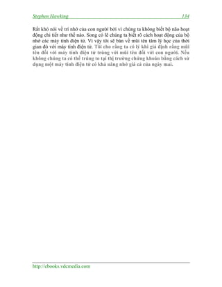 Stephen Hawking

134

Rất khó nói về trí nhớ của con người bởi vì chúng ta không biết bộ não hoạt
động chi tiết như thế nào. Song có lẽ chúng ta biết rõ cách hoạt động của bộ
nhớ các máy tính điện tử. Vì vậy tôi sẽ bàn về mũi tên tâm lý học của thời
gian đó với máy tính điện tử. Tôi cho rằng ta có lý khi giả định rằng mũi
tên đối với máy tính điện tử trùng với mũi tên đối với con người. Nếu
không chúng ta có thể trúng to tại thị trường chứng khoán bằng cách sử
dụng một máy tính điện tử có khả năng nhớ giá cả của ngày mai.

http://ebooks.vdcmedia.com

 