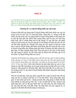 LƯỢC SỬ THỜI GIAN

141

Phần 31
[...] Khó khăn chủ yếu trong quá trình tìm kiếm một lý thuyết có khả năng thống nhất hấp
dẫn với các tương tác khác là lý thuyết tương đối rộng - một lý thuyết “cổ điển”, có
nghĩa là lý thuyết này không chứa đựng nguyên lý bất định của cơ học lương tử. Mặt
khác, các lý thuyết riêng phần khác lại phụ thuộc thiết yếu vào cơ học lượng tử. [...]

Chương 10 - Lý thuyết thống nhất của vật lý học
Chúng ta đều biết xây dựng một lý thuyết thống nhất hoàn chỉnh của vạn vật
trong vũ trụ là một việc vô cùng khó khăn. Song thay vì, chúng ta đã đạt
nhiều tiến bộ trong việc xây dựng nhiều lý thuyết riêng phần có khả năng mô
tả một tập hợp giới hạn nhiều hiện tượng bằng cách bỏ qua các hiệu ứng
khác hoặc xấp xỉ chúng bằng một số đại lượng. (Ví dụ, hóa học cho phép
chúng ta tính tương tác của các nguyên tử mà không cần biết cấu trúc nội tại
của hạt nhân nguyên tử). Nhưng cuối cùng mà nói, người ta luôn hy vọng
tìm ra một lý thuyết thống nhất hoàn chỉnh đúng đắn bao trùm lên tất cả các
lý thuyết riêng phần như những phép gần đúng và không cần điều chỉnh cho
phù hợp với thực nghiệm bằng cách chọn lựa giá trị của một số đại lượng
tùy tiện trong lý thuyết. Sự tìm kiếm một lý thuyết như thế được gọi là sự
tìm kiếm “lý thuyết thống nhất của vật lý”.
Einstein đã để phần lớn những năm cuối đời để tìm một lý thuyết thống
nhất, nhưng vô vọng vì thời điểm chưa chín mùi: lúc bấy giờ người ta đã
có lý thuyết riêng phần của hấp dẫn, của điện từ nhưng người ta đã biết
rất ít về lực hạt nhân. Hơn nữa Einstein lại phủ nhận thực tại của cơ học
lượng tử, mặc dầu ông đóng vai trò quan trọng trong sự phát triển của cơ học
lượng tử. Mà nguyên lý bất định chắc chắn lại là một đặc thù cơ bản của vũ
trụ ta đang sống. Vì vậy một lý thuyết thống nhất thành công phải chứa đựng
nguyên lý này.
Như tôi sẽ trình bày, hiện nay triển vọng để tìm ra một lý thuyết như thế rất
sáng sủa bởi vì chúng ta đã biết về vũ trụ khá nhiều. Song cũng phải cảnh
giác về một niềm quá tự tin - chúng ta trước đây cũng từng có nhiều lần bất
chợt những tia sáng giả tạo như vậy. Ví dụ vào đầu thế kỷ này, chúng ta đã
nghĩ rằng mọi việc có thể giải thích nhờ các tính chất của môi trường liên
tục như tính đàn hồi, tính dẫn nhiệt. Sự phát hiện cấu trúc nguyên tử và
nguyên lý bất định đã kết liễu dòng tư tưởng này.
http://ebooks.vdcmedia.com

 