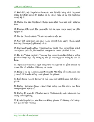 LƯỢC SỬ THỜI GIAN

163

10. Định lý kỳ dị (Singulaitry theorem): Một định lý chứng minh rằng dưới
những điều kiện nào đó kỳ dị phải tồn tại và nói riêng vũ trụ phải xuất phát
từ một kỳ dị.
11. Đường trắc địa (Geodesic): Đường ngắn nhất (hoặc dài nhất) giữa hai
điểm.
12. Electron (Electron): Hạt mang điện tích âm quay chung quanh hạt nhân
nguyên tử.
13. Gia tốc (Acceleration): Tốc độ thay đổi của vận tốc.
14. Giây ánh sáng (năm ánh sáng) (Light second (light year): Khoảng cách
ánh sáng đi trong một giây (một năm).
15. Giới hạn Chandrasekhar (Chandrasekhar limit): Khối lượng tối đa khả dĩ
cho một sao lạnh bền, lớn hơn khối lượng đó thì sao co lại thành lỗ đen.
16. Hạt ảo (Virtual particle): Trong cơ học lượng tử, đó là một hạt ta không
ghi nhận được trực tiếp nhưng sự tồn tại của nó gây ra những hệ quả đo
được.
17. Hạt nhân (Nucleus): Hạch trung tâm của nguyên tử, gồm neutron và
proton liên kết với nhau bởi tương tác mạnh.
18. Hằng số vũ trụ (Cosmological Constant): Một hằng số Einstein đưa vào
lý thuyết để làm cho không - thời gian có thể giãn nở.
19. Khối lượng (Mass): Lượng vật chất trong một vật thể; quán tính đối với
gia tốc.
20. Không - thời gian (Space - time): Một không gian bốn chiều, mỗi điểm
tương ứng với một sự cố.
21. Không độ tuyệt đối (Absolute zero): Nhiệt độ thấp nhất, tại đó vật chất
không còn nhiệt năng.
22. Kỳ dị (Singularity): Một điểm của không gian tại đó độ cong của không thời gian trở nên vô cùng.

http://ebooks.vdcmedia.com

 
