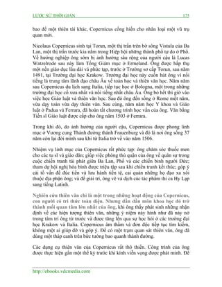 LƯỢC SỬ THỜI GIAN

175

bao để một thiên tài khác, Copernicus cống hiến cho nhân loại một vũ trụ
quan mới.
Nicolaus Copernicus sinh tại Torun, một thị trấn trên bờ sông Vistula của Ba
Lan, một thị trấn trước kia nằm trong Hiệp hội những thành phố tự do ở Phổ.
Về hướng nghiệp ông sớm bị ảnh hưởng sâu rộng của người cậu là Lucas
Watzelrode sau này làm Tổng Giám mục ở Ermeland. Ông được hấp thụ
một nền giáo dục lâu dài và phức tạp, trước ở Trường sơ cấp Torun, sau năm
1491, tại Trường đại học Krakow. Trường đại học này cuốn hút ông vì nổi
tiếng là trung tâm lãnh đạo châu Âu về toán học và thiên văn học. Năm năm
sau Copernicus du lịch sang Italia, tiếp tục học ở Bologna, một trong những
trường đại học cổ xưa nhất và nổi tiếng nhất châu Âu. Ông bỏ hết thì giờ vào
việc học Giáo luật và thiên văn học. Sau đó ông đến sống ở Rome một năm,
vừa dạy toán vừa dạy thiên văn. Sau cùng, năm năm học Y khoa và Giáo
luật ở Padua và Ferrara, đã hoàn tất chương trình học vấn của ông. Văn bằng
Tiến sĩ Giáo luật được cấp cho ông năm 1503 ở Ferrara.
Trong khi đó, do ảnh hưởng của người cậu, Copernicus được phong linh
mục ở Vương cung Thánh đường thánh Frauenburg và đó là nơi ông sống 37
năm còn lại đời mình sau khi từ Italia trở về vào năm 1506.
Nhiệm vụ linh mục của Copernicus rất phức tạp: ông chăm sóc thuốc men
cho các tu sĩ và giáo dân; giúp việc phòng thủ quận của ông về quân sự trong
cuộc chiến tranh tái phát giữa Ba Lan, Phổ và các chiến binh người Đức;
tham dự hội nghị hòa bình được triệu tập sau khi chiến tranh kết thúc; góp ý
cải tổ vấn đề đúc tiền và lưu hành tiền tệ, cai quản những họ đạo xa xôi
thuộc địa phận ông; và để giải trí, ông vẽ và dịch các tác phẩm thi ca Hy Lạp
sang tiếng Latinh.
Nghiên cứu thiên văn chỉ là một trong những hoạt động của Copernicus,
con người có tri thức toàn diện. Nhưng dần dần môn khoa học đó trở
thành mối quan tâm lớn nhất của ông, khi ông thấy phát sinh những nhận
định về các hiện tượng thiên văn, những ý niệm này hình như đã nảy nở
trong tâm trí ông từ trước và được tăng lên qua sự học hỏi ở các trường đại
học Krakow và Italia. Copernicus âm thầm và đơn độc tiếp tục tìm kiếm,
không một ai giúp đỡ và góp ý. Để có một trạm quan sát thiên văn, ông đã
dùng một tháp canh trên bức tường bao quanh thánh đường.
Các dụng cụ thiên văn của Copernicus rất thô thiển. Công trình của ông
được thực hiện gần một thế kỷ trước khi kính viễn vọng được phát minh. Để

http://ebooks.vdcmedia.com

 