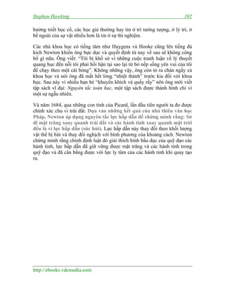 Stephen Hawking

192

hưởng triết học cổ, các học giả thường hay tin ở trí tưởng tượng, ở lý trí, ở
bề ngoài của sự vật nhiều hơn là tin ở sự thí nghiệm.
Các nhà khoa học có tiếng tăm như Huygens và Hooke cũng lên tiếng đả
kích Newton khiến ông bực dọc và quyết định từ nay về sau sẽ không công
bố gì nữa. Ông viết: “Tôi bị khổ sở vì những cuộc tranh luận về lý thuyết
quang học đến nỗi tôi phải hối hận tại sao lại từ bỏ nếp sống yên vui của tôi
để chạy theo một cái bóng”. Không những vậy, ông còn tỏ ra chán ngấy cả
khoa học và nói ông đã mất hết lòng “nhiệt thành” trước kia đối với khoa
học. Sau này vì nhiều bạn bè “khuyến khích và quấy rầy” nên ông mới viết
tập sách vĩ đại: Nguyên tắc toán học, một tập sách được thành hình chỉ vì
một sự ngẫu nhiên.
Và năm 1684, qua những con tính của Picard, lần đầu tiên người ta đo được
chính xác chu vi trái đất. Dựa vào những kết quả của nhà thiên văn học
Pháp, Newton áp dụng nguyên tắc lực hấp dẫn để chứng minh rằng: Sở
dĩ mặt trăng xoay quanh trái đất và các hành tinh xoay quanh mặt trời
đều là vì lực hấp dẫn (sức hút). Lực hấp dẫn này thay đổi theo khối lượng
vật thể bị hút và thay đổi nghịch với bình phương của khoảng cách. Newton
chứng minh rằng chính định luật đó giải thích hình bầu dục của quỹ đạo các
hành tinh, lực hấp dẫn đã giữ vững được mặt trăng và các hành tinh trong
quỹ đạo và đã cân bằng được với lực ly tâm của các hành tinh khi quay tạo
ra.

http://ebooks.vdcmedia.com

 