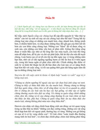 LƯỢC SỬ THỜI GIAN

209

Phần 50
[...] Sách Nguồn gốc các chủng loại của Darwin ra đời, dư luận đương thời gọi đây là
một đại họa, như tiếng “sét nổ ngang tai”, vì nếu thuyết của Darwin đúng thì chuyện
Sáng thế kỷ trong Kinh thánh của Cơ đốc giáo là không thể chấp nhận được nữa... [...]

Kế tiếp, sách Nguồn sống các chủng loại đề cập đến nguyên lý “đào thải tự
nhiên” cản trở sự sinh sôi nảy nở các chủng loại như thế nào? Trong bất kỳ
chủng loại nào cũng có những con mạnh hơn, chạy nhanh hơn, thông minh
hơn, ít nhiễm bệnh hơn, và chịu được những thay đổi gắt gao của thời tiết tốt
hơn các con khác cùng chủng loại. Những con “khoẻ” đó sẽ được sống và
sinh sản, còn những con khác yếu hơn sẽ phải chết. Giống thỏ trắng sống
được ở miền Bắc cực nhờ có bộ lông lẫn vào màu tuyết, còn loài thỏ lông
màu dễ nhận hơn, dễ bị cáo và chó sói phát hiện, bắt ăn thịt cho nên đã tuyệt
chủng. Loài hươu cao cổ sở dĩ còn tồn tại đến ngày nay vì trong những năm
hạn hán, nhờ cái cổ dài ngoằng ngoẵng hươu có thể ăn hoa lá ở trên ngọn
cây, trong khi hươu ngắn cổ phải chịu chết đói. Chính những đặc điểm về
sinh lý và hình thể thuận lợi đó đã bảo đảm cho loài nào có cơ năng thích
hợp hơn hết với cuộc sống, và rồi sau quãng thời gian dài hàng ngàn năm đã
tạo ra những chủng loại mới.
Darwin đã viết một cách bi thảm về định luật “nanh và vuốt” ngự trị ở
khắp mọi nơi.
“Chúng ta chiêm ngưỡng bề ngoài của tạo vật chan hoà ánh sáng vui tươi.
Chúng ta thấy có thừa thãi thức ăn cho muôn loài. Nhưng chúng ta không
biết hay quên rằng, chim chóc sở dĩ sống được và ríu rít ca quanh ta, phần
lớn vì chúng ăn các loài sâu bọ hay các hạt giống, và như vậy có nghĩa
chúng thường xuyên tiêu diệt sự sống. Và chúng ta quên rằng chính những
chim chóc đó, trứng và tổ của chúng cũng thường bị các loài chim và loài
thú khác ăn thịt, phá huỷ. Chúng ta quên rằng thức ăn tuy thừa thãi cho
muôn loài, nhưng không phải mùa nào cũng thừa thãi”.
Darwin còn nhận xét rằng chính hoạt động sinh sản đóng vai trò quan trọng
trong sự đào thải tự nhiên “những con đực cường tráng, những con vật sống
thích hợp hơn hết với ngoại cảnh, thường hay có sừng. Những con gà không
có cựa sẽ ít có hy vọng nhiều con”. Về loài chim “cuộc tranh đấu thường
mang tính ôn hoà hơn”, và chim đực chinh phục chim mái không phải bằng
http://ebooks.vdcmedia.com

 