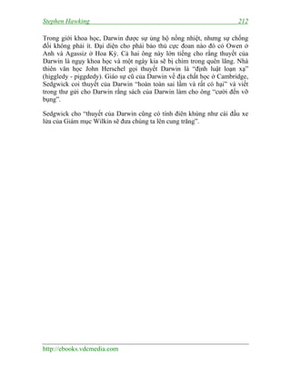 Stephen Hawking

212

Trong giới khoa học, Darwin được sự ủng hộ nồng nhiệt, nhưng sự chống
đối không phải ít. Đại diện cho phái bảo thủ cực đoan nào đó có Owen ở
Anh và Agassiz ở Hoa Kỳ. Cả hai ông này lớn tiếng cho rằng thuyết của
Darwin là ngụy khoa học và một ngày kia sẽ bị chìm trong quên lãng. Nhà
thiên văn học John Herschel gọi thuyết Darwin là “định luật loạn xạ”
(higgledy - piggdedy). Giáo sự cũ của Darwin về địa chất học ở Cambridge,
Sedgwick coi thuyết của Darwin “hoàn toàn sai lầm và rất có hại” và viết
trong thư gửi cho Darwin rằng sách của Darwin làm cho ông “cười đến vỡ
bụng”.
Sedgwick cho “thuyết của Darwin cũng có tính điên khùng như cái đầu xe
lửa của Giám mục Wilkin sẽ đưa chúng ta lên cung trăng”.

http://ebooks.vdcmedia.com

 