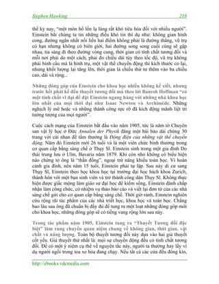 Stephen Hawking

218

thế kỷ nay, “một món hổ lốn lạ lùng rất khó tiêu hóa đối với nhiều người”.
Einstein bắt chúng ta tin những điều khó tin thí dụ như: không gian hình
cong, đường ngắn nhất nối liền hai điểm không phải là đường thẳng, vũ trụ
có hạn nhưng không có biên giới, hai đường song song cuối cùng sẽ gặp
nhau, tia sáng đi theo đường vòng cung, thời gian có tính chất tương đối và
mỗi nơi phải do một cách, phải đo chiều dài tùy theo tốc độ, vũ trụ không
phải hình cầu mà là hình trụ, một vật thể chuyển động thì kích thước co lại,
nhưng khối lượng lại tăng lên, thời gian là chiều thứ tư thêm vào ba chiều
cao, dài và rộng...
Những đóng góp của Einstein cho khoa học nhiều không kể xiết, nhưng
trước hết phải kể đến thuyết tương đối mà theo lời Banesh Hoffman “có
một tính chất vĩ đại để đặt Einstein ngang hàng với những nhà khoa học
lớn nhất của mọi thời đại như Isaac Newton và Archimède. Những
nghịch lý mê hoặc và những thành công rực rỡ đã kích động mãnh liệt trí
tưởng tượng của mọi người”.
Cuộc cách mạng của Einstein bắt đầu vào năm 1905, tức là năm tờ Chuyên
san vật lý học ở Đức Annalen der Physik đăng một bài báo dài chừng 30
trang với cái nhan đề tầm thường là Động điện của những vật thể chuyển
động. Năm đó Einstein mới 26 tuổi và là một viên chức bình thường trong
cơ quan cấp bằng sáng chế ở Thụy Sĩ. Einstein sinh trong một gia đình Do
thái trung lưu ở Ulm, Bavaria năm 1879. Khi còn nhỏ không có biểu hiện
nào chứng tỏ ông là “thần đồng”, ngoại trừ năng khiếu toán học. Vì hoàn
cảnh gia đình, nên năm 15 tuổi, Einstein phải tự lập. Sau này di cư sang
Thụy Sĩ, Einstein theo học khoa học tại trường đại học bách khoa Zurich,
thành hôn với một bạn sinh viên và trở thành công dân Thụy Sĩ. Không thực
hiện được giấc mộng làm giáo sư đại học để kiếm sống, Einstein đành chấp
nhận làm công chức, có nhiệm vụ thảo báo cáo và viết lại đơn từ của các nhà
sáng chế gửi cho cơ quan cấp bằng sáng chế. Thời giờ rảnh, Einstein nghiên
cứu rộng rãi tác phẩm của các nhà triết học, khoa học và toán học. Chẳng
bao lâu sau ông đã chuẩn bị đầy đủ để tung ra một loạt những đóng góp mới
cho khoa học, những đóng góp sẽ có tiếng vang rộng lớn sau này.
Trong tác phẩm năm 1905, Einstein tung ra “Thuyết Tương đối đặc
biệt” làm rung chuyển quan niệm chung về không gian, thời gian, vật
chất và năng lượng. Toàn bộ thuyết tương đối này dựa vào hai giả thuyết
cốt yếu. Giả thuyết thứ nhất là: mọi sự chuyển động đều có tính chất tương
đối. Để có một ý niệm cụ thể về nguyên tắc này, người ta thường hay lấy ví
dụ người ngồi trong toa xe hỏa đang chạy. Nếu tất cả các cửa đều đóng kín,
http://ebooks.vdcmedia.com

 