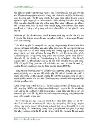LƯỢC SỬ THỜI GIAN

221

trái đất quay một vòng trên trục của nó. Sao Mộc mất nhiều thời giờ hơn trái
đất để quay chung quanh mặt trời, vì vậy một năm trên sao Mộc dài hơn một
năm trên trái đất. Tốc độ càng nhanh, thời gian càng chậm. Chúng ta đều
quen chỉ nghĩ rằng mọi vật thể đều có ba chiều, nhưng Einstein chủ trương
thời gian cũng là một chiều của không gian. Thời gian và không gian không
thể tách rời nhau. Mọi vật luôn luôn chuyển động, cho nên theo quan niệm
của Einstein, chúng ta sống trong một vũ trụ bốn chiều mà thời gian là chiều
thứ tư.
Nói tóm lại, tiền đề cơ bản của thuyết Einstein trình bày lần đầu tiên nửa thế
kỷ trước đây là tính tương đối của mọi chuyển động, và tính tuyệt đối độc
nhất của ánh sáng.
Triển khai nguyên lý tương đối của mọi sự chuyển động, Einstein còn làm
sụp đổ một quan niệm khác vốn vững chắc từ xa xưa. Từ trước người ta vẫn
tin rằng chiều dài và khối lượng trong mọi trường hợp có thể quan niệm
được vẫn là tuyệt đối và không thể thay đổi. Bây giờ Einstein khẳng định
khối lượng hay trọng lượng cùng chiều dài của một vật thể thay đổi tùy
theo tốc độ của vật thể đó. Einstein đưa ra thí dụ: một đoàn xe lửa dài một
ngàn bộ (Bộ: 0,304 mét) chạy với tốc độ bốn phần năm tốc độ của ánh sáng.
Đối với người đứng yên một chỗ thì đoàn tàu chạy chỉ còn dài 600 bộ,
những đối với người ngồi trên thì đoàn tàu vẫn dài đủ 1000 bộ.
Tương tự như đoàn tàu, mọi vật thể chuyển động trong không gian cũng đều
co ngắn lại tùy theo tốc độ. Một chiếc gậy dài 100 mã (mã (inch) = 0,025
mét), nếu phóng lên không gian với tốc độ 161.000 dặm/giây đồng hồ, sẽ co
ngắn lại chỉ còn dài nửa mã. Trái đất thì quay trục nên chu vi cũng co rút lại
chừng sáu phân mét.
Khối lượng cũng có thể thay đổi. Tốc độ càng nhanh thì khối lượng của vật
thể càng tăng. Nhiều cuộc thí nghiệm đã chứng tỏ rằng vật thể bắn lên không
gian với tốc độ lên tới 86% tốc độ ánh sáng, sẽ cân nặng gấp đôi so với khi
còn nằm yên dưới đất. Sự kiện này có hậu quả quan trọng trong công cuộc
phát triển nguyên tử sau này.
Thuyết tương đối của Einstein trình bày năm 1905 được coi là “Lý
thuyết hạn chế về tính tương đối” vì chỉ áp dụng riêng đối với sự chuyển
động. Tuy nhiên, trong vũ trụ chúng ta, hành tinh và các thiên thể rất ít khi
chuyển động đều theo đường thẳng. Một lý thuyết phải bao gồm được mọi
thứ chuyển động, mới đủ để mô tả vũ trụ. Vì lẽ đó, Einstein đã phải dành

http://ebooks.vdcmedia.com

 