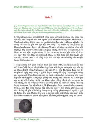 LƯỢC SỬ THỜI GIAN

33

Phần 7
[...] Đối với người ở trên cao mọi chuyện ở phía dưới xảy ra chậm chạp hơn. Điều tiên
đoán này đã được kiểm chứng vào năm 1962 bằng cách dùng hai đồng hồ rất chính xác:
một đặt ở đỉnh và một đặt ở chân một tháp nước. Đồng hồ ở chân tháp, gần trái đất hơn,
chạy chậm hơn - hoàn toàn phù hợp với thuyết tương đối rộng. [...]

Lý thuyết tương đối hẹp rất thành công trong việc giải thích sự như nhau của
vận tốc ánh sáng đối với mọi người quan sát (như thí nghiệm Michelson Morley đã chứng tỏ) và trong sự mô tả những điều xảy ra khi các vật chuyển
động với vận tốc gần với vận tốc ánh sáng. Tuy nhiên, lý thuyết này lại
không hòa hợp với thuyết hấp dẫn của Newton nói rằng các vật hút nhau với
một lực phụ thuộc vào khoảng cách giữa chúng. Điều này có nghĩa là, nếu
làm cho một vật chuyển động thì lực tác dụng lên các vật khác sẽ thay
đổi ngay lập tức. Hay nói một cách khác, các tác dụng hấp dẫn truyền với
vận tốc vô hạn, thay vì nó bằng hoặc nhỏ hơn vận tốc ánh sáng như thuyết
tương đối hẹp đòi hỏi.
Trong khoảng thời gian từ năm 1908 đến năm 1914, Einstein đã nhiều lần
thử tìm một lý thuyết hấp dẫn hòa hợp được với thuyết tương đối hẹp, nhưng
đã không thành công. Cuối cùng, vào năm 1915, ông đã đưa ra được một lý
thuyết mà ngày nay chúng ta gọi là thuyết tương đối rộng (hay thuyết tương
đối tổng quát). Ông đã đưa ra một giả thiết có tính chất cách mạng cho rằng
hấp dẫn không phải là một lực giống như những lực khác mà nó là kết quả
của sự kiện là: không - thời gian không phải phẳng như trước kia người ta
vẫn tưởng, mà nó cong hay “vênh” đi do sự phân bố của khối lượng và năng
lượng trong nó. Các vật như trái đất không phải được tạo ra để chuyển động
trên các quĩ đạo cong bởi lực hấp dẫn, mà thay vì thế, chúng chuyển động
theo đường rất gần với đường thẳng trong không gian cong mà người ta gọi
là đường trắc địa. Đường trắc địa là đường ngắn nhất (hoặc dài nhất) giữa
hai điểm cạnh nhau. Ví dụ, bề mặt trái đất là một không gian cong hai chiều.

http://ebooks.vdcmedia.com

 