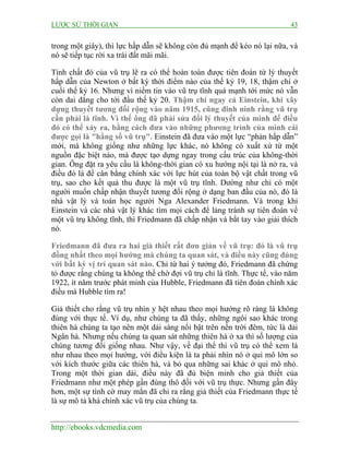 LƯỢC SỬ THỜI GIAN

43

trong một giây), thì lực hấp dẫn sẽ không còn đủ mạnh để kéo nó lại nữa, và
nó sẽ tiếp tục rời xa trái đất mãi mãi.
Tính chất đó của vũ trụ lẽ ra có thể hoàn toàn được tiên đoán từ lý thuyết
hấp dẫn của Newton ở bất kỳ thời điểm nào của thế kỷ 19, 18, thậm chí ở
cuối thế kỷ 16. Nhưng vì niềm tin vào vũ trụ tĩnh quá mạnh tới mức nó vẫn
còn dai dẳng cho tới đầu thế kỷ 20. Thậm chí ngay cả Einstein, khi xây
dựng thuyết tương đối rộng vào năm 1915, cũng đinh ninh rằng vũ trụ
cần phải là tĩnh. Vì thế ông đã phải sửa đổi lý thuyết của mình để điều
đó có thể xảy ra, bằng cách đưa vào những phương trình của mình cái
được gọi là "hằng số vũ trụ". Einstein đã đưa vào một lực “phản hấp dẫn”
mới, mà không giống như những lực khác, nó không có xuất xứ từ một
nguồn đặc biệt nào, mà được tạo dựng ngay trong cấu trúc của không-thời
gian. Ông đặt ra yêu cầu là không-thời gian có xu hướng nội tại là nở ra, và
điều đó là để cân bằng chính xác với lực hút của toàn bộ vật chất trong vũ
trụ, sao cho kết quả thu được là một vũ trụ tĩnh. Dường như chỉ có một
người muốn chấp nhận thuyết tương đối rộng ở dạng ban đầu của nó, đó là
nhà vật lý và toán học người Nga Alexander Friedmann. Và trong khi
Einstein và các nhà vật lý khác tìm mọi cách để lảng tránh sự tiên đoán về
một vũ trụ không tĩnh, thì Friedmann đã chấp nhận và bắt tay vào giải thích
nó.
Friedmann đã đưa ra hai giả thiết rất đơn giản về vũ trụ: đó là vũ trụ
đồng nhất theo mọi hướng mà chúng ta quan sát, và điều này cũng đúng
với bất kỳ vị trí quan sát nào. Chỉ từ hai ý tưởng đó, Friedmann đã chứng
tỏ được rằng chúng ta không thể chờ đợi vũ trụ chỉ là tĩnh. Thực tế, vào năm
1922, ít năm trước phát minh của Hubble, Friedmann đã tiên đoán chính xác
điều mà Hubble tìm ra!
Giả thiết cho rằng vũ trụ nhìn y hệt nhau theo mọi hướng rõ ràng là không
đúng với thực tế. Ví dụ, như chúng ta đã thấy, những ngôi sao khác trong
thiên hà chúng ta tạo nên một dải sáng nổi bật trên nền trời đêm, tức là dải
Ngân hà. Nhưng nếu chúng ta quan sát những thiên hà ở xa thì số lượng của
chúng tương đối giống nhau. Như vậy, về đại thể thì vũ trụ có thể xem là
như nhau theo mọi hướng, với điều kiện là ta phải nhìn nó ở qui mô lớn so
với kích thước giữa các thiên hà, và bỏ qua những sai khác ở qui mô nhỏ.
Trong một thời gian dài, điều này đã đủ biện minh cho giả thiết của
Friedmann như một phép gần đúng thô đối với vũ trụ thực. Nhưng gần đây
hơn, một sự tình cờ may mắn đã chỉ ra rằng giả thiết của Friedmann thực tế
là sự mô tả khá chính xác vũ trụ của chúng ta.
http://ebooks.vdcmedia.com

 